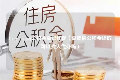 通许公积金离职代提（离职后公积金提取可以找人代办吗）