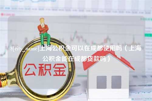 通许上海公积金可以在成都使用吗（上海公积金能在成都贷款吗）